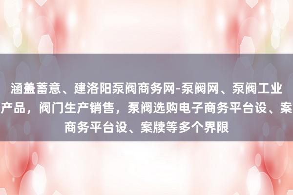 涵盖蓄意、建洛阳泵阀商务网-泵阀网、泵阀工业泵，各种水泵产品，阀门生产销售，泵阀选购电子商务平台设、案牍等多个界限